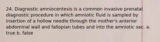 24. Diagnostic amniocentesis is a common invasive prenatal diagnostic procedure in which amniotic fluid is sampled by insertion of a hollow needle through the mother's anterior abdominal wall and fallopian tubes and into the amniotic sac. a. true b. false