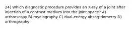 24) Which diagnostic procedure provides an X-ray of a joint after injection of a contrast medium into the joint space? A) arthroscopy B) myelography C) dual-energy absorptiometry D) arthrography