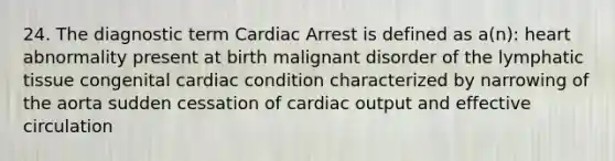 24. The diagnostic term Cardiac Arrest is defined as a(n): heart abnormality present at birth malignant disorder of the lymphatic tissue congenital cardiac condition characterized by narrowing of the aorta sudden cessation of cardiac output and effective circulation