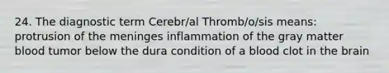 24. The diagnostic term Cerebr/al Thromb/o/sis means: protrusion of the meninges inflammation of the gray matter blood tumor below the dura condition of a blood clot in the brain