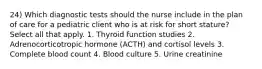 24) Which diagnostic tests should the nurse include in the plan of care for a pediatric client who is at risk for short stature? Select all that apply. 1. Thyroid function studies 2. Adrenocorticotropic hormone (ACTH) and cortisol levels 3. Complete blood count 4. Blood culture 5. Urine creatinine