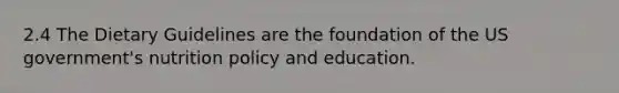 2.4 The Dietary Guidelines are the foundation of the US government's nutrition policy and education.