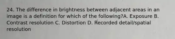 24. The difference in brightness between adjacent areas in an image is a definition for which of the following?A. Exposure B. Contrast resolution C. Distortion D. Recorded detail/spatial resolution