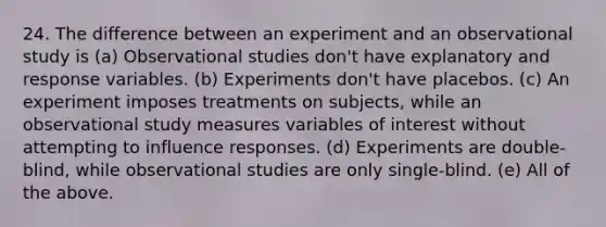 24. The difference between an experiment and an observational study is (a) Observational studies don't have explanatory and response variables. (b) Experiments don't have placebos. (c) An experiment imposes treatments on subjects, while an observational study measures variables of interest without attempting to influence responses. (d) Experiments are double-blind, while observational studies are only single-blind. (e) All of the above.