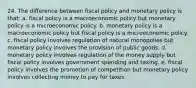 24. The difference between fiscal policy and monetary policy is that: a. fiscal policy is a macroeconomic policy but monetary policy is a microeconomic policy. b. monetary policy is a macroeconomic policy but fiscal policy is a microeconomic policy. c. fiscal policy involves regulation of natural monopolies but monetary policy involves the provision of public goods. d. monetary policy involves regulation of the money supply but fiscal policy involves government spending and taxing. e. fiscal policy involves the promotion of competition but monetary policy involves collecting money to pay for taxes.