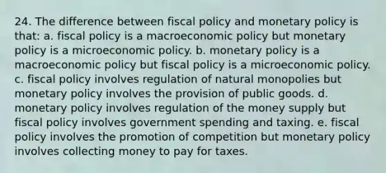 24. The difference between <a href='https://www.questionai.com/knowledge/kPTgdbKdvz-fiscal-policy' class='anchor-knowledge'>fiscal policy</a> and <a href='https://www.questionai.com/knowledge/kEE0G7Llsx-monetary-policy' class='anchor-knowledge'>monetary policy</a> is that: a. fiscal policy is a macro<a href='https://www.questionai.com/knowledge/kWbX8L76Bu-economic-policy' class='anchor-knowledge'>economic policy</a> but monetary policy is a microeconomic policy. b. monetary policy is a macroeconomic policy but fiscal policy is a microeconomic policy. c. fiscal policy involves regulation of natural monopolies but monetary policy involves the provision of public goods. d. monetary policy involves regulation of the money supply but fiscal policy involves government spending and taxing. e. fiscal policy involves the promotion of competition but monetary policy involves collecting money to pay for taxes.