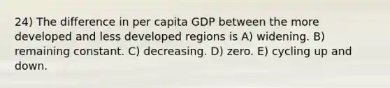 24) The difference in per capita GDP between the more developed and less developed regions is A) widening. B) remaining constant. C) decreasing. D) zero. E) cycling up and down.