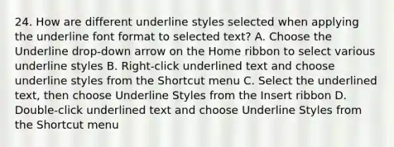 24. How are different underline styles selected when applying the underline font format to selected text? A. Choose the Underline drop-down arrow on the Home ribbon to select various underline styles B. Right-click underlined text and choose underline styles from the Shortcut menu C. Select the underlined text, then choose Underline Styles from the Insert ribbon D. Double-click underlined text and choose Underline Styles from the Shortcut menu