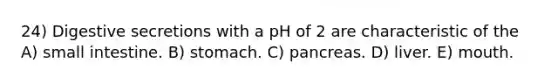 24) Digestive secretions with a pH of 2 are characteristic of the A) small intestine. B) stomach. C) pancreas. D) liver. E) mouth.