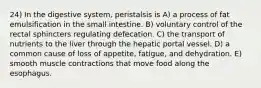 24) In the digestive system, peristalsis is A) a process of fat emulsification in the small intestine. B) voluntary control of the rectal sphincters regulating defecation. C) the transport of nutrients to the liver through the hepatic portal vessel. D) a common cause of loss of appetite, fatigue, and dehydration. E) smooth muscle contractions that move food along the esophagus.