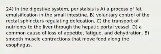 24) In the digestive system, peristalsis is A) a process of fat emulsification in the small intestine. B) voluntary control of the rectal sphincters regulating defecation. C) the transport of nutrients to the liver through the hepatic portal vessel. D) a common cause of loss of appetite, fatigue, and dehydration. E) smooth muscle contractions that move food along the esophagus.