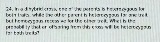 24. In a dihybrid cross, one of the parents is heterozygous for both traits, while the other parent is heterozygous for one trait but homozygous recessive for the other trait. What is the probability that an offspring from this cross will be heterozygous for both traits?