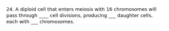 24. A diploid cell that enters meiosis with 16 chromosomes will pass through ____ cell divisions, producing ___ daughter cells, each with ___ chromosomes.