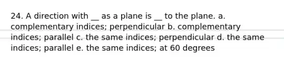 24. A direction with __ as a plane is __ to the plane. a. complementary indices; perpendicular b. complementary indices; parallel c. the same indices; perpendicular d. the same indices; parallel e. the same indices; at 60 degrees