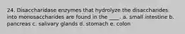 24. Disaccharidase enzymes that hydrolyze the disaccharides into monosaccharides are found in the ____. a. small intestine b. pancreas c. salivary glands d. stomach e. colon