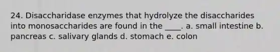 24. Disaccharidase enzymes that hydrolyze the disaccharides into monosaccharides are found in the ____. a. small intestine b. pancreas c. salivary glands d. stomach e. colon