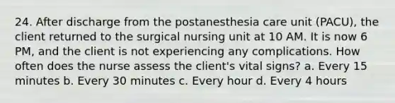 24. After discharge from the postanesthesia care unit (PACU), the client returned to the surgical nursing unit at 10 AM. It is now 6 PM, and the client is not experiencing any complications. How often does the nurse assess the client's vital signs? a. Every 15 minutes b. Every 30 minutes c. Every hour d. Every 4 hours