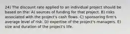 24) The discount rate applied to an individual project should be based on the: A) sources of funding for that project. B) risks associated with the project's cash flows. C) sponsoring firm's average level of risk. D) expertise of the project's managers. E) size and duration of the project's life.