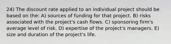 24) The discount rate applied to an individual project should be based on the: A) sources of funding for that project. B) risks associated with the project's cash flows. C) sponsoring firm's average level of risk. D) expertise of the project's managers. E) size and duration of the project's life.