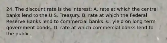 24. The discount rate is the interest: A. rate at which the central banks lend to the U.S. Treasury. B. rate at which the Federal Reserve Banks lend to commercial banks. C. yield on long-term government bonds. D. rate at which commercial banks lend to the public.