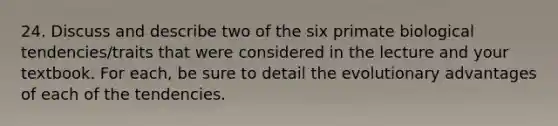 24. Discuss and describe two of the six primate biological tendencies/traits that were considered in the lecture and your textbook. For each, be sure to detail the evolutionary advantages of each of the tendencies.
