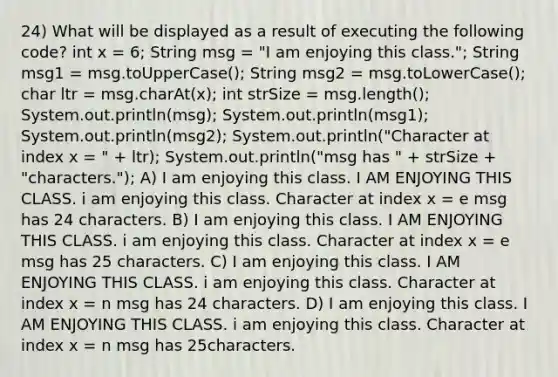 24) What will be displayed as a result of executing the following code? int x = 6; String msg = "I am enjoying this class."; String msg1 = msg.toUpperCase(); String msg2 = msg.toLowerCase(); char ltr = msg.charAt(x); int strSize = msg.length(); System.out.println(msg); System.out.println(msg1); System.out.println(msg2); System.out.println("Character at index x = " + ltr); System.out.println("msg has " + strSize + "characters."); A) I am enjoying this class. I AM ENJOYING THIS CLASS. i am enjoying this class. Character at index x = e msg has 24 characters. B) I am enjoying this class. I AM ENJOYING THIS CLASS. i am enjoying this class. Character at index x = e msg has 25 characters. C) I am enjoying this class. I AM ENJOYING THIS CLASS. i am enjoying this class. Character at index x = n msg has 24 characters. D) I am enjoying this class. I AM ENJOYING THIS CLASS. i am enjoying this class. Character at index x = n msg has 25characters.