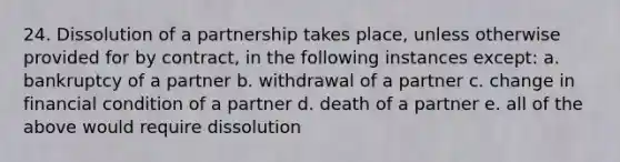 24. Dissolution of a partnership takes place, unless otherwise provided for by contract, in the following instances except: a. bankruptcy of a partner b. withdrawal of a partner c. change in financial condition of a partner d. death of a partner e. all of the above would require dissolution