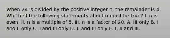 When 24 is divided by the positive integer n, the remainder is 4. Which of the following statements about n must be true? I. n is even. II. n is a multiple of 5. III. n is a factor of 20. A. III only B. I and II only C. I and III only D. II and III only E. I, II and III.