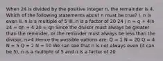 When 24 is divided by the positive integer n, the remainder is 4. Which of the following statements about n must be true? I. n is even II. n is a multiple of 5 III. n is a factor of 20 24 / n = q + 4/n 24 = qn + 4 20 = qn Since the divisor must always be greater than the reminder, or the reminder must always be less than the divisor, n>4 Hence the possible options are: Q = 1 N = 20 Q = 4 N = 5 Q = 2 N = 10 We can see that n is not always even (it can be 5), n is a multiple of 5 and n is a factor of 20