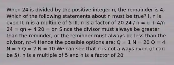 When 24 is divided by the positive integer n, the remainder is 4. Which of the following statements about n must be true? I. n is even II. n is a multiple of 5 III. n is a factor of 20 24 / n = q + 4/n 24 = qn + 4 20 = qn Since the divisor must always be greater than the reminder, or the reminder must always be less than the divisor, n>4 Hence the possible options are: Q = 1 N = 20 Q = 4 N = 5 Q = 2 N = 10 We can see that n is not always even (it can be 5), n is a multiple of 5 and n is a factor of 20