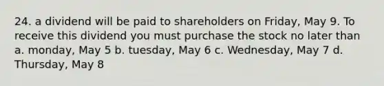 24. a dividend will be paid to shareholders on Friday, May 9. To receive this dividend you must purchase the stock no later than a. monday, May 5 b. tuesday, May 6 c. Wednesday, May 7 d. Thursday, May 8