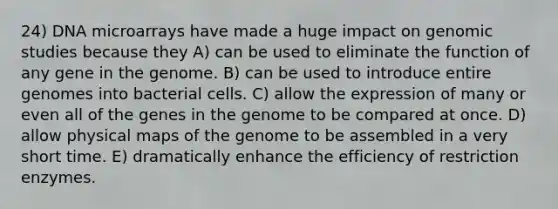 24) DNA microarrays have made a huge impact on genomic studies because they A) can be used to eliminate the function of any gene in the genome. B) can be used to introduce entire genomes into bacterial cells. C) allow the expression of many or even all of the genes in the genome to be compared at once. D) allow physical maps of the genome to be assembled in a very short time. E) dramatically enhance the efficiency of restriction enzymes.