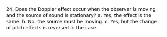 24. Does the Doppler effect occur when the observer is moving and the source of sound is stationary? a. Yes, the effect is the same. b. No, the source must be moving. c. Yes, but the change of pitch effects is reversed in the case.