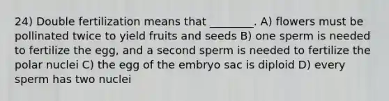 24) Double fertilization means that ________. A) flowers must be pollinated twice to yield fruits and seeds B) one sperm is needed to fertilize the egg, and a second sperm is needed to fertilize the polar nuclei C) the egg of the embryo sac is diploid D) every sperm has two nuclei