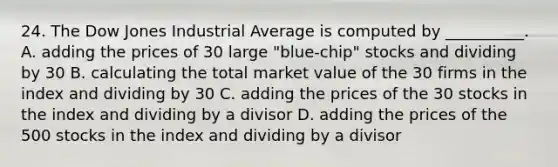 24. The Dow Jones Industrial Average is computed by __________. A. adding the prices of 30 large "blue-chip" stocks and dividing by 30 B. calculating the total market value of the 30 firms in the index and dividing by 30 C. adding the prices of the 30 stocks in the index and dividing by a divisor D. adding the prices of the 500 stocks in the index and dividing by a divisor