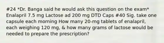 #24 *Dr. Banga said he would ask this question on the exam* Enalapril 7.5 mg Lactose ad 200 mg DTD Caps #40 Sig. take one capsule each morning How many 20-mg tablets of enalapril, each weighing 120 mg, & how many grams of lactose would be needed to prepare the prescription?