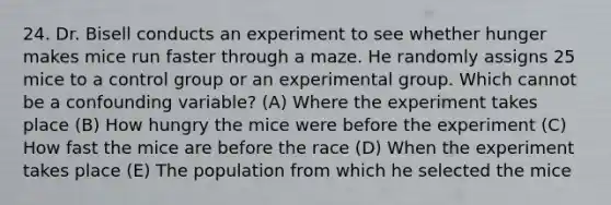 24. Dr. Bisell conducts an experiment to see whether hunger makes mice run faster through a maze. He randomly assigns 25 mice to a control group or an experimental group. Which cannot be a confounding variable? (A) Where the experiment takes place (B) How hungry the mice were before the experiment (C) How fast the mice are before the race (D) When the experiment takes place (E) The population from which he selected the mice