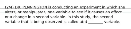 (2/4) DR. PENNINGTON is conducting an experiment in which she alters, or manipulates, one variable to see if it causes an effect or a change in a second variable. In this study, the second variable that is being observed is called a(n) ________ variable.