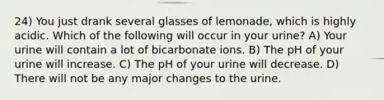 24) You just drank several glasses of lemonade, which is highly acidic. Which of the following will occur in your urine? A) Your urine will contain a lot of bicarbonate ions. B) The pH of your urine will increase. C) The pH of your urine will decrease. D) There will not be any major changes to the urine.