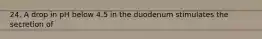 24. A drop in pH below 4.5 in the duodenum stimulates the secretion of