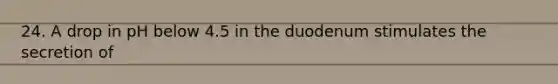 24. A drop in pH below 4.5 in the duodenum stimulates the secretion of