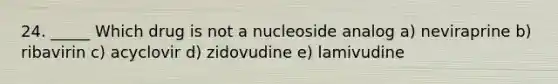 24. _____ Which drug is not a nucleoside analog a) neviraprine b) ribavirin c) acyclovir d) zidovudine e) lamivudine