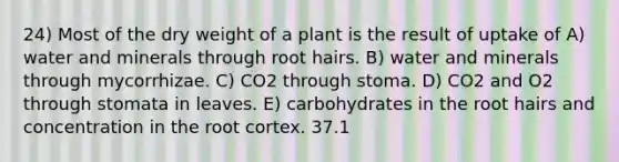 24) Most of the dry weight of a plant is the result of uptake of A) water and minerals through root hairs. B) water and minerals through mycorrhizae. C) CO2 through stoma. D) CO2 and O2 through stomata in leaves. E) carbohydrates in the root hairs and concentration in the root cortex. 37.1