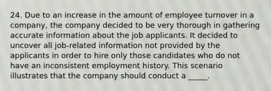 24. ​Due to an increase in the amount of employee turnover in a company, the company decided to be very thorough in gathering accurate information about the job applicants. It decided to uncover all job-related information not provided by the applicants in order to hire only those candidates who do not have an inconsistent employment history. This scenario illustrates that the company should conduct a _____.