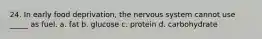 24. In early food deprivation, the nervous system cannot use _____ as fuel. a. fat b. glucose c. protein d. carbohydrate