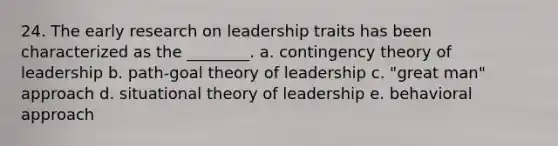 24. The early research on leadership traits has been characterized as the ________. a. <a href='https://www.questionai.com/knowledge/kC9rxkf3Im-contingency-theory' class='anchor-knowledge'>contingency theory</a> of leadership b. path-goal theory of leadership c. "great man" approach d. situational theory of leadership e. behavioral approach