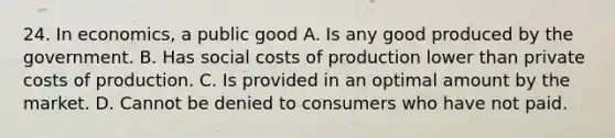 24. In economics, a public good A. Is any good produced by the government. B. Has social costs of production lower than private costs of production. C. Is provided in an optimal amount by the market. D. Cannot be denied to consumers who have not paid.