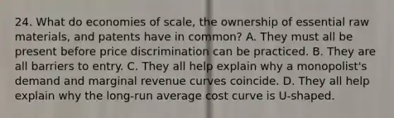 24. What do economies of scale, the ownership of essential raw materials, and patents have in common? A. They must all be present before price discrimination can be practiced. B. They are all barriers to entry. C. They all help explain why a monopolist's demand and marginal revenue curves coincide. D. They all help explain why the long-run average cost curve is U-shaped.