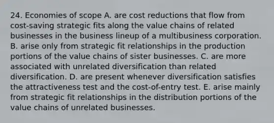 24. Economies of scope A. are cost reductions that flow from cost-saving strategic fits along the value chains of related businesses in the business lineup of a multibusiness corporation. B. arise only from strategic fit relationships in the production portions of the value chains of sister businesses. C. are more associated with unrelated diversification than related diversification. D. are present whenever diversification satisfies the attractiveness test and the cost-of-entry test. E. arise mainly from strategic fit relationships in the distribution portions of the value chains of unrelated businesses.