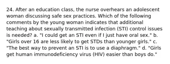 24. After an education class, the nurse overhears an adolescent woman discussing safe sex practices. Which of the following comments by the young woman indicates that additional teaching about sexually transmitted infection (STI) control issues is needed? a. "I could get an STI even if I just have oral sex." b. "Girls over 16 are less likely to get STDs than younger girls." c. "The best way to prevent an STI is to use a diaphragm." d. "Girls get human immunodeficiency virus (HIV) easier than boys do."